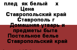 плед (як белый 220х240) › Цена ­ 5 500 - Ставропольский край, Ставрополь г. Домашняя утварь и предметы быта » Постельное белье   . Ставропольский край